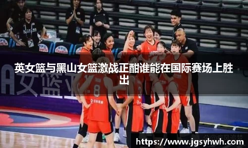 英女篮与黑山女篮激战正酣谁能在国际赛场上胜出