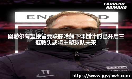 图赫尔有望接管曼联滕哈赫下课倒计时已开启三冠教头或将重塑球队未来