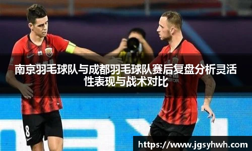 南京羽毛球队与成都羽毛球队赛后复盘分析灵活性表现与战术对比